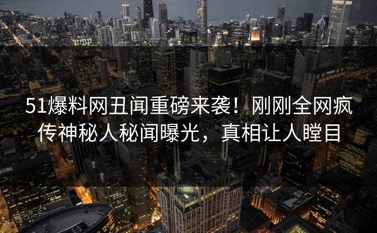 51爆料网丑闻重磅来袭！刚刚全网疯传神秘人秘闻曝光，真相让人瞠目