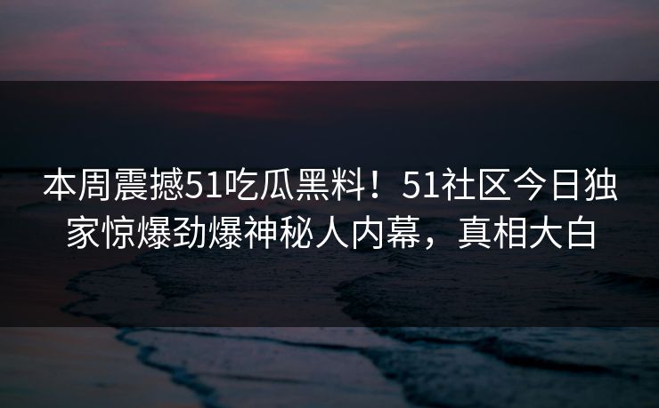本周震撼51吃瓜黑料！51社区今日独家惊爆劲爆神秘人内幕，真相大白