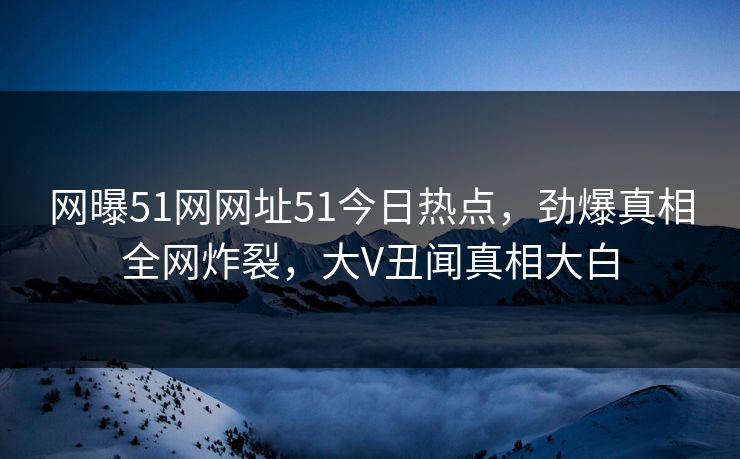 网曝51网网址51今日热点，劲爆真相全网炸裂，大V丑闻真相大白