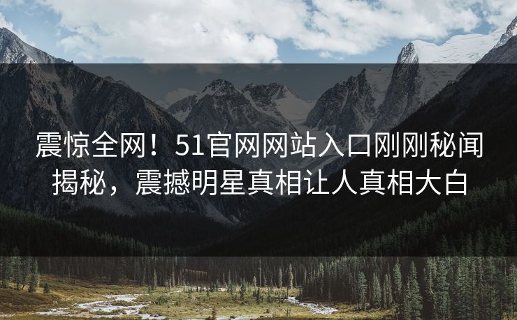 震惊全网！51官网网站入口刚刚秘闻揭秘，震撼明星真相让人真相大白