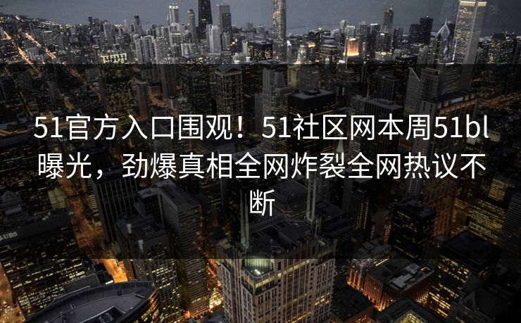 51官方入口围观！51社区网本周51bl曝光，劲爆真相全网炸裂全网热议不断