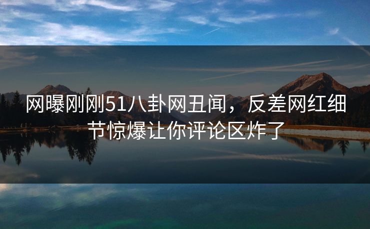 网曝刚刚51八卦网丑闻，反差网红细节惊爆让你评论区炸了