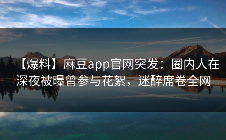 【爆料】麻豆app官网突发：圈内人在深夜被曝曾参与花絮，迷醉席卷全网