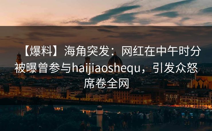 【爆料】海角突发：网红在中午时分被曝曾参与haijiaoshequ，引发众怒席卷全网