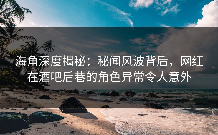 海角深度揭秘：秘闻风波背后，网红在酒吧后巷的角色异常令人意外