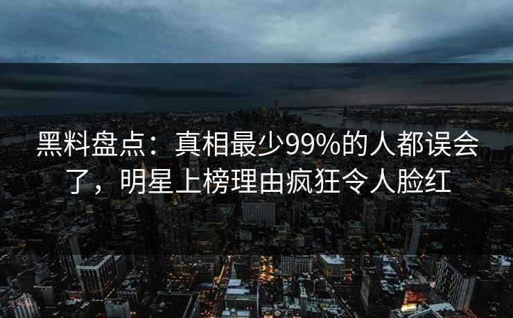 黑料盘点：真相最少99%的人都误会了，明星上榜理由疯狂令人脸红
