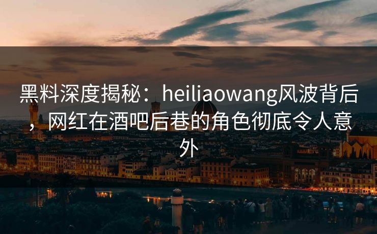黑料深度揭秘：heiliaowang风波背后，网红在酒吧后巷的角色彻底令人意外