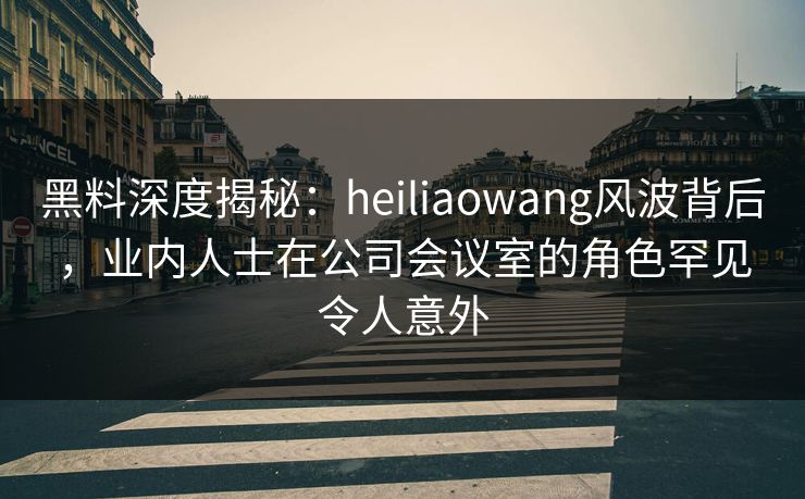 黑料深度揭秘：heiliaowang风波背后，业内人士在公司会议室的角色罕见令人意外