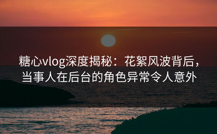 糖心vlog深度揭秘：花絮风波背后，当事人在后台的角色异常令人意外