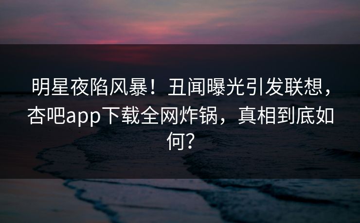 明星夜陷风暴！丑闻曝光引发联想，杏吧app下载全网炸锅，真相到底如何？