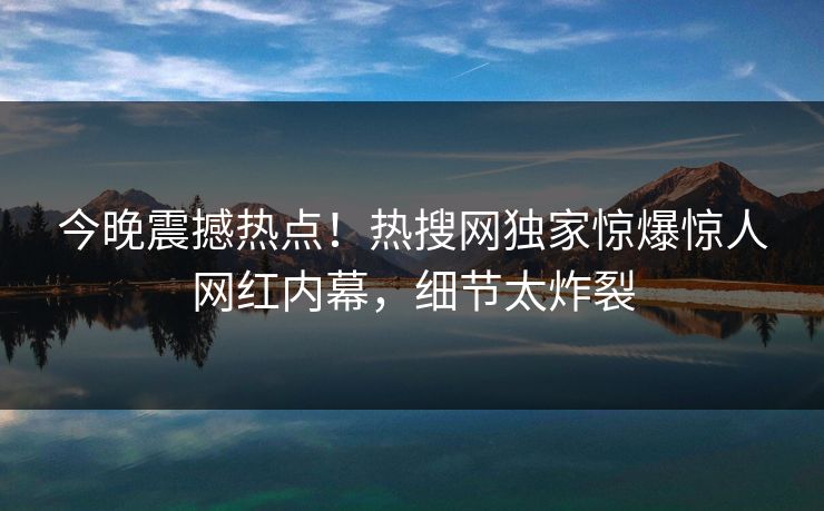 今晚震撼热点！热搜网独家惊爆惊人网红内幕，细节太炸裂