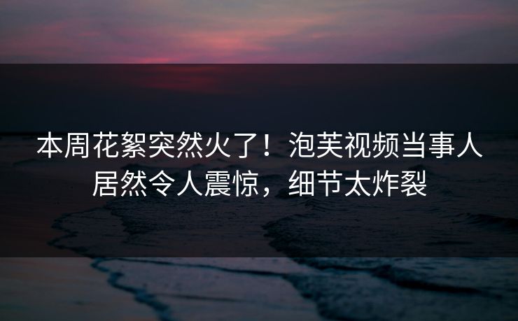 本周花絮突然火了！泡芙视频当事人居然令人震惊，细节太炸裂