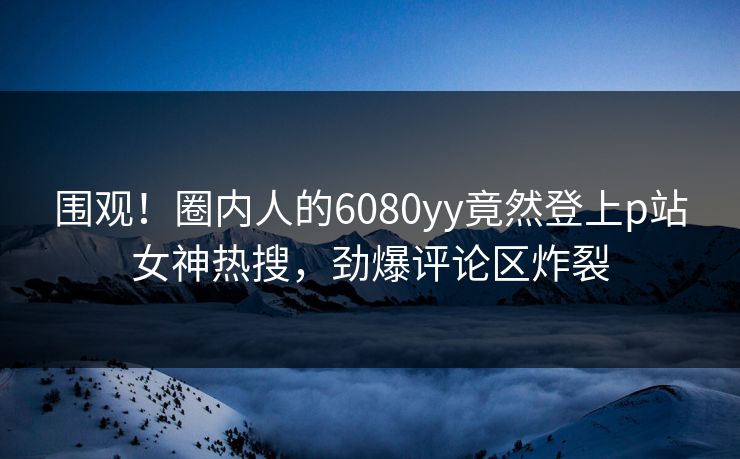围观！圈内人的6080yy竟然登上p站女神热搜，劲爆评论区炸裂