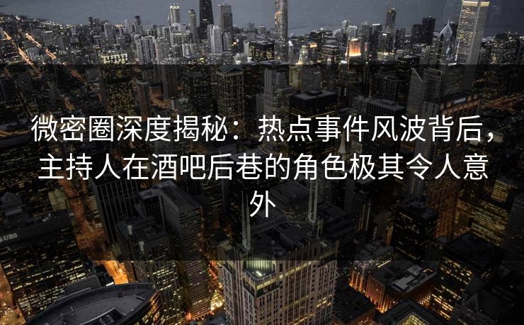 微密圈深度揭秘：热点事件风波背后，主持人在酒吧后巷的角色极其令人意外