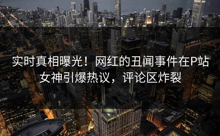 实时真相曝光！网红的丑闻事件在P站女神引爆热议，评论区炸裂