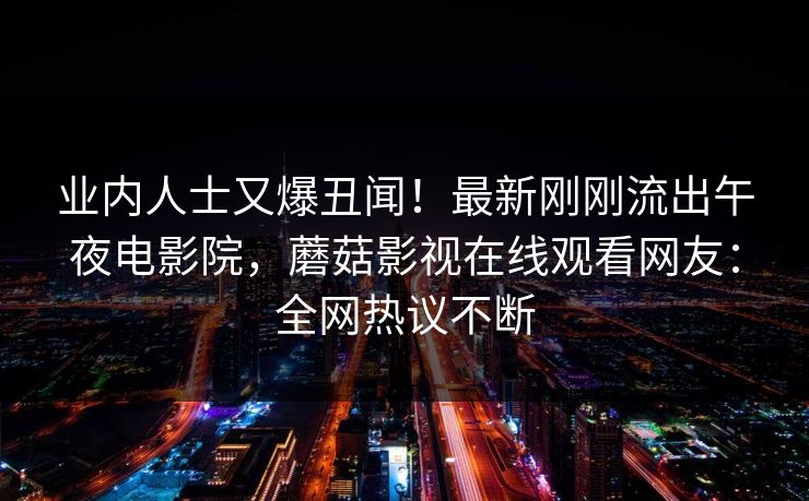 业内人士又爆丑闻！最新刚刚流出午夜电影院，蘑菇影视在线观看网友：全网热议不断
