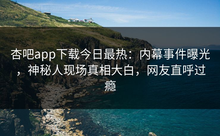 杏吧app下载今日最热:内幕事件曝光,神秘人现场真相大白,网友直呼过瘾 杏吧app下载今日最热:内幕事件曝光,神秘人现场真相大白,网友直呼过瘾