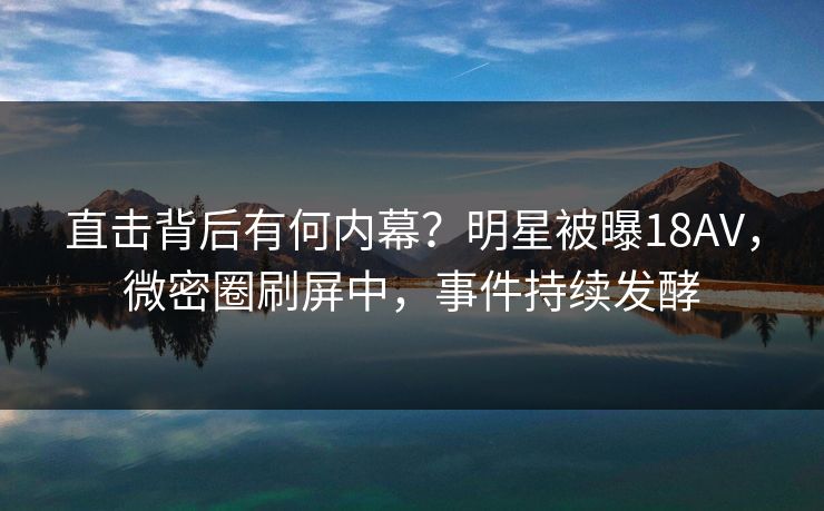 直击背后有何内幕？明星被曝18AV，微密圈刷屏中，事件持续发酵