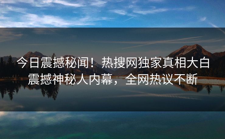 今日震撼秘闻！热搜网独家真相大白震撼神秘人内幕，全网热议不断