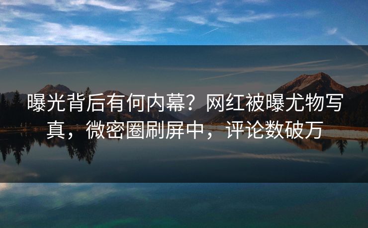 曝光背后有何内幕？网红被曝尤物写真，微密圈刷屏中，评论数破万