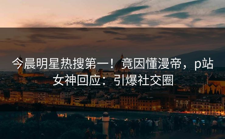 今晨明星热搜第一！竟因懂漫帝，p站女神回应：引爆社交圈