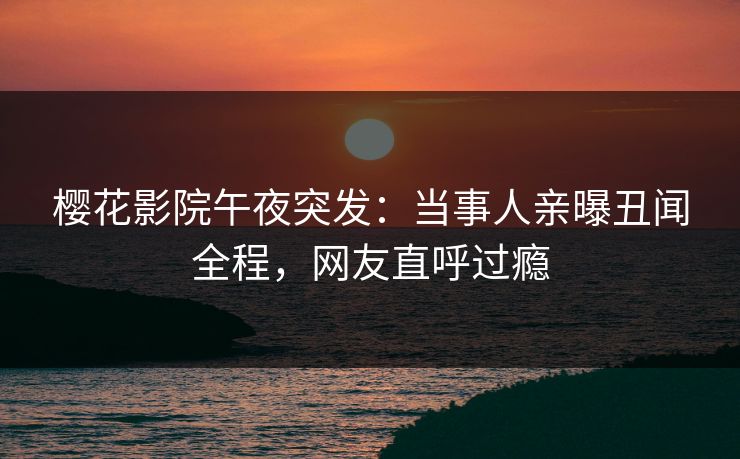 樱花影院午夜突发：当事人亲曝丑闻全程，网友直呼过瘾