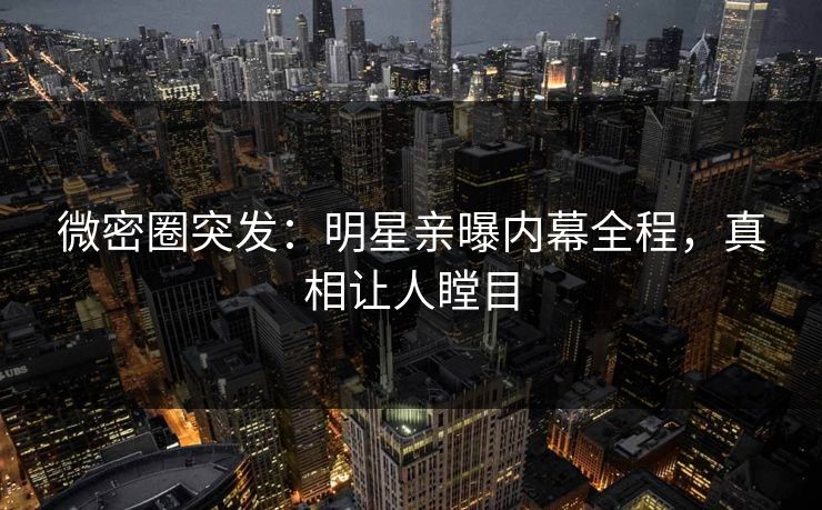 微密圈突发：明星亲曝内幕全程，真相让人瞠目