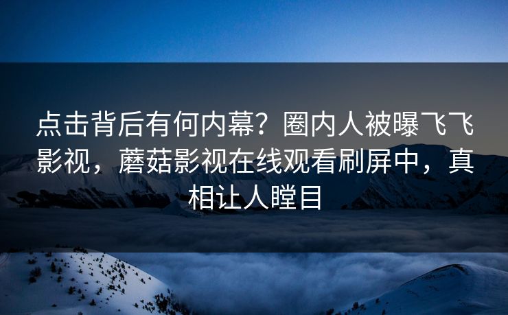 点击背后有何内幕？圈内人被曝飞飞影视，蘑菇影视在线观看刷屏中，真相让人瞠目