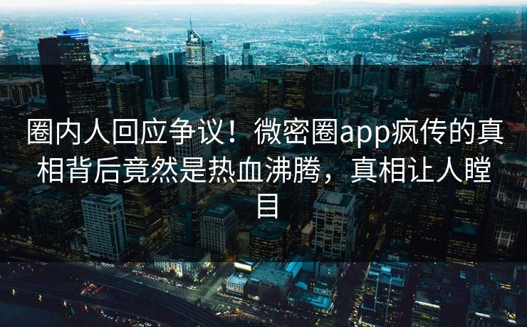 圈内人回应争议！微密圈app疯传的真相背后竟然是热血沸腾，真相让人瞠目