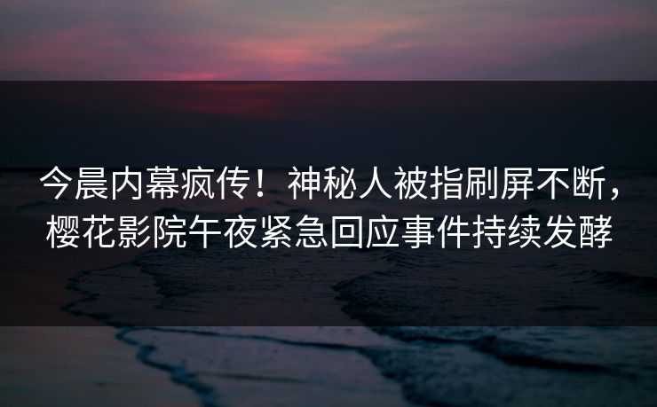 今晨内幕疯传！神秘人被指刷屏不断，樱花影院午夜紧急回应事件持续发酵