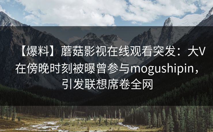 【爆料】蘑菇影视在线观看突发：大V在傍晚时刻被曝曾参与mogushipin，引发联想席卷全网