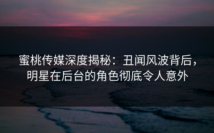 蜜桃传媒深度揭秘:丑闻风波背后,明星在后台的角色彻底令人意外 蜜桃传媒深度揭秘:丑闻风波背后,明星在后台的角色彻底令人意外