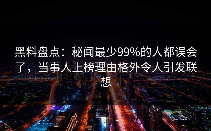 黑料盘点：秘闻最少99%的人都误会了，当事人上榜理由格外令人引发联想