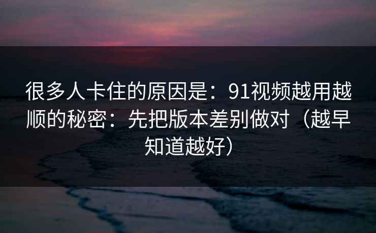 很多人卡住的原因是：91视频越用越顺的秘密：先把版本差别做对（越早知道越好）
