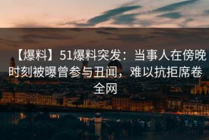 【爆料】51爆料突发：当事人在傍晚时刻被曝曾参与丑闻，难以抗拒席卷全网