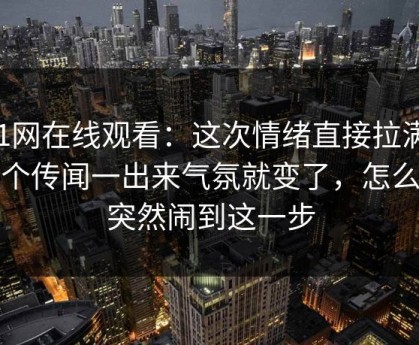 51网在线观看：这次情绪直接拉满，那个传闻一出来气氛就变了，怎么会突然闹到这一步