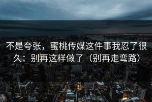 不是夸张，蜜桃传媒这件事我忍了很久：别再这样做了（别再走弯路）