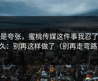 不是夸张，蜜桃传媒这件事我忍了很久：别再这样做了（别再走弯路）