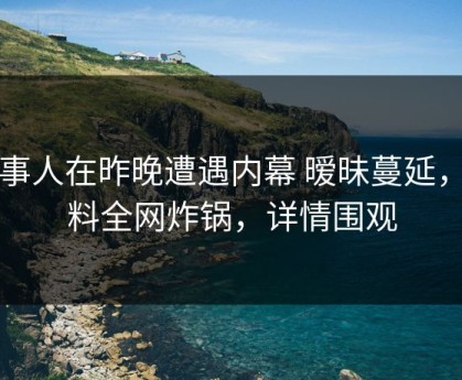 当事人在昨晚遭遇内幕 暧昧蔓延，黑料全网炸锅，详情围观