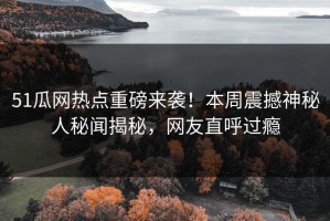 51瓜网热点重磅来袭！本周震撼神秘人秘闻揭秘，网友直呼过瘾
