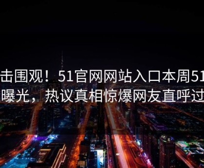 点击围观！51官网网站入口本周51空间曝光，热议真相惊爆网友直呼过瘾