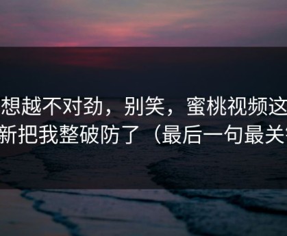 越想越不对劲，别笑，蜜桃视频这波更新把我整破防了（最后一句最关键）
