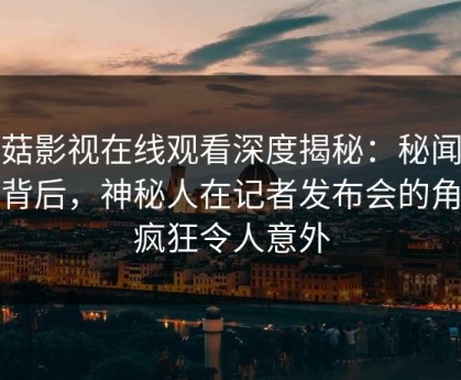 蘑菇影视在线观看深度揭秘：秘闻风波背后，神秘人在记者发布会的角色疯狂令人意外