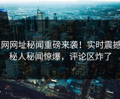 51网网址秘闻重磅来袭！实时震撼神秘人秘闻惊爆，评论区炸了