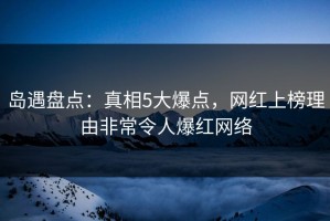 岛遇盘点：真相5大爆点，网红上榜理由非常令人爆红网络