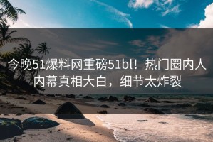 今晚51爆料网重磅51bl！热门圈内人内幕真相大白，细节太炸裂