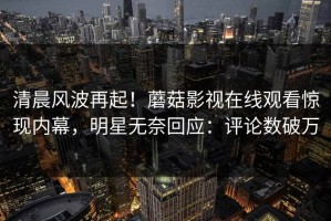 清晨风波再起！蘑菇影视在线观看惊现内幕，明星无奈回应：评论数破万
