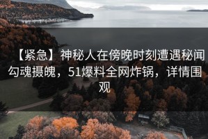 【紧急】神秘人在傍晚时刻遭遇秘闻勾魂摄魄，51爆料全网炸锅，详情围观