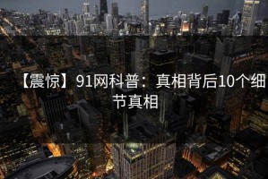 【震惊】91网科普：真相背后10个细节真相