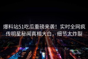 爆料站51吃瓜重磅来袭！实时全网疯传明星秘闻真相大白，细节太炸裂